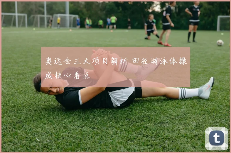 奥运会三大项目解析 田径游泳体操成核心看点