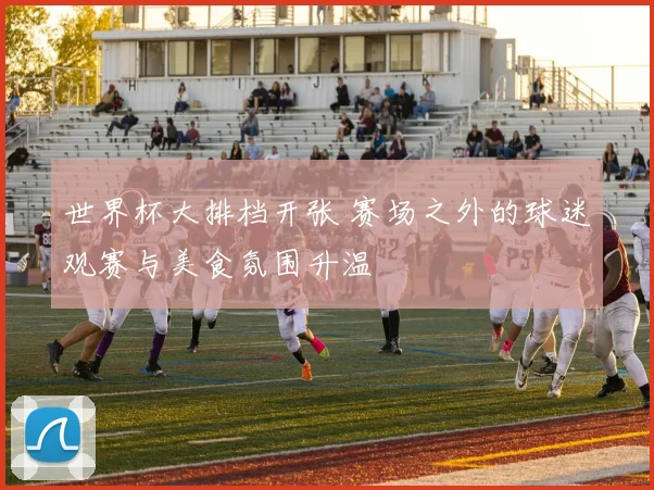 世界杯大排档开张 赛场之外的球迷观赛与美食氛围升温