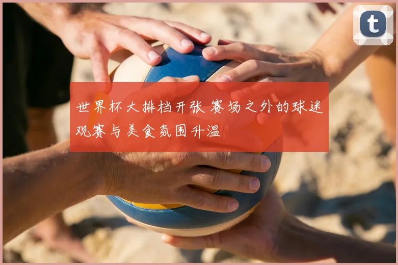 世界杯大排档开张 赛场之外的球迷观赛与美食氛围升温