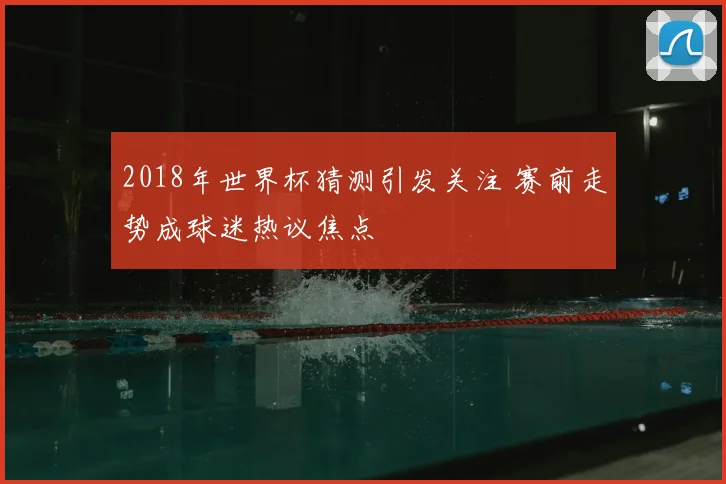 2018年世界杯猜测引发关注 赛前走势成球迷热议焦点