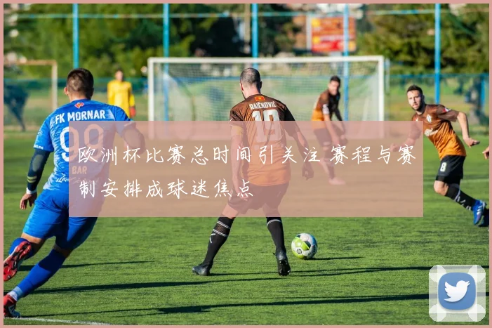 欧洲杯比赛总时间引关注 赛程与赛制安排成球迷焦点
