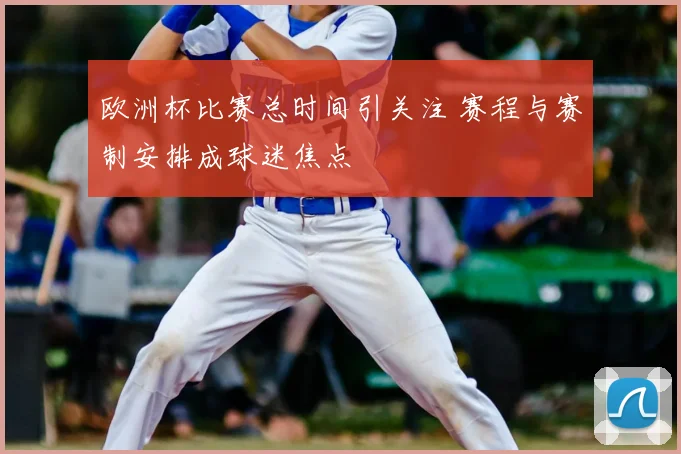 欧洲杯比赛总时间引关注 赛程与赛制安排成球迷焦点