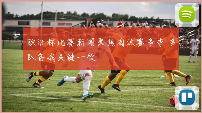 欧洲杯比赛新闻聚焦淘汰赛争夺 多队备战关键一役