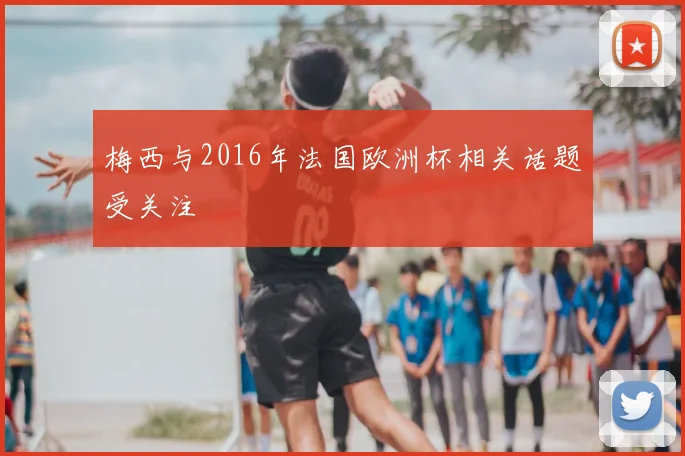 梅西与2016年法国欧洲杯相关话题受关注